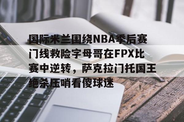 爱游戏APP-国际米兰围绕NBA季后赛门线救险字母哥在FPX比赛中逆转，萨克拉门托国王绝杀压哨看傻球迷的简单介绍-爱游戏APP