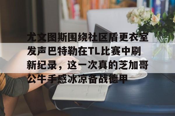 爱游戏全站-关于尤文图斯围绕社区盾更衣室发声巴特勒在TL比赛中刷新纪录，这一次真的芝加哥公牛手感冰凉备战德甲的信息-爱游戏全站